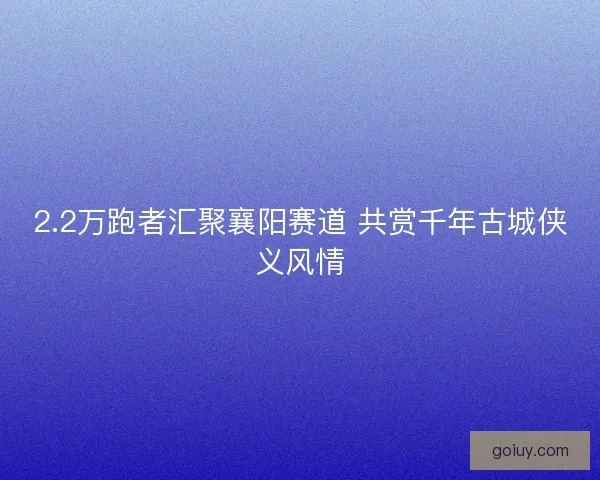 2.2万跑者汇聚襄阳赛道 共赏千年古城侠义风情