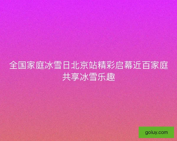 全国家庭冰雪日北京站精彩启幕近百家庭共享冰雪乐趣