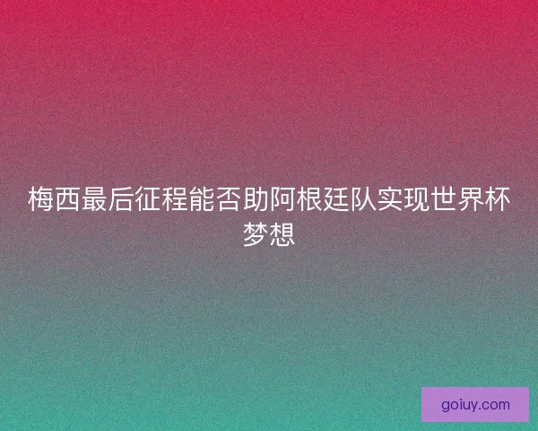 梅西最后征程能否助阿根廷队实现世界杯梦想