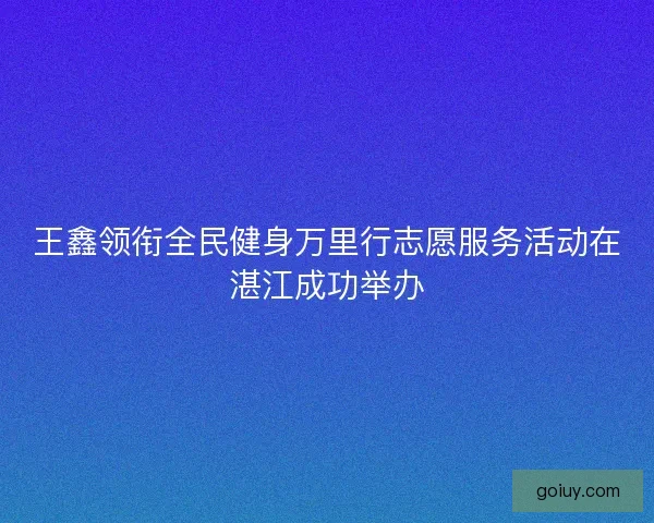 王鑫领衔全民健身万里行志愿服务活动在湛江成功举办