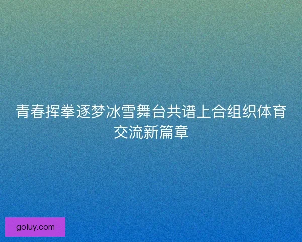 青春挥拳逐梦冰雪舞台共谱上合组织体育交流新篇章
