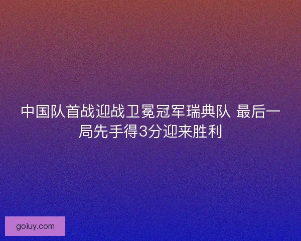 中国队首战迎战卫冕冠军瑞典队 最后一局先手得3分迎来胜利