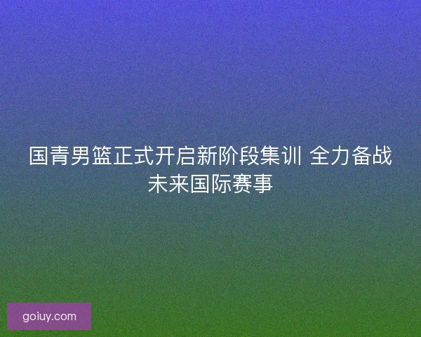 国青男篮正式开启新阶段集训 全力备战未来国际赛事