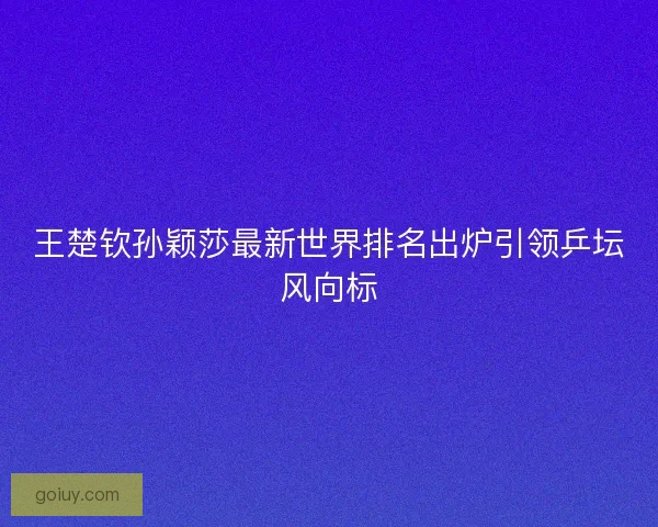 王楚钦孙颖莎最新世界排名出炉引领乒坛风向标