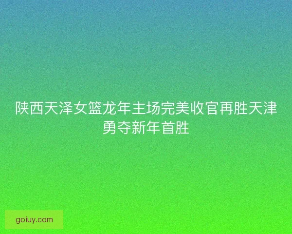 陕西天泽女篮龙年主场完美收官再胜天津勇夺新年首胜