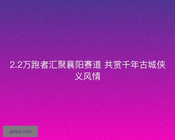 2.2万跑者汇聚襄阳赛道 共赏千年古城侠义风情