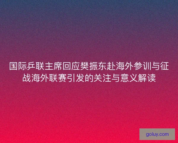 国际乒联主席回应樊振东赴海外参训与征战海外联赛引发的关注与意义解读