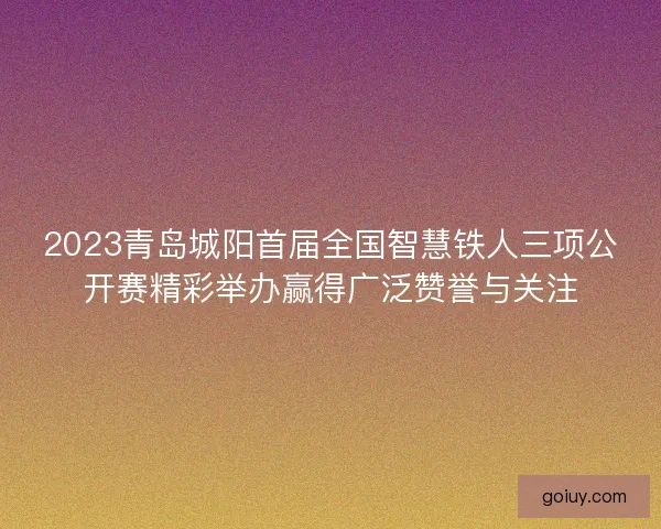 2023青岛城阳首届全国智慧铁人三项公开赛精彩举办赢得广泛赞誉与关注
