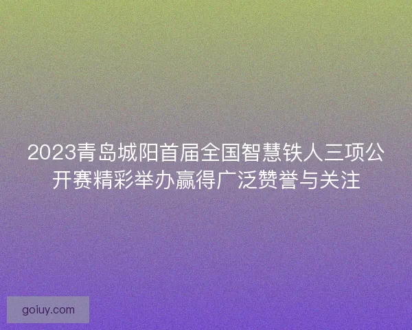 2023青岛城阳首届全国智慧铁人三项公开赛精彩举办赢得广泛赞誉与关注 2023青岛城阳首届全国智慧铁人三项公开赛精彩举办赢得广泛赞誉与关注
